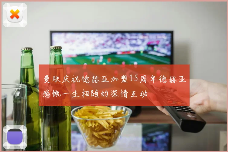 曼联庆祝德赫亚加盟15周年德赫亚感慨一生相随的深情互动